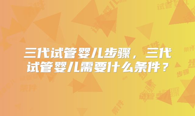 三代试管婴儿步骤，三代试管婴儿需要什么条件？
