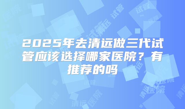 2025年去清远做三代试管应该选择哪家医院？有推荐的吗