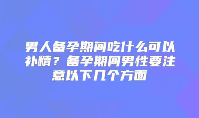 男人备孕期间吃什么可以补精？备孕期间男性要注意以下几个方面