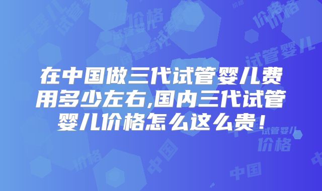 在中国做三代试管婴儿费用多少左右,国内三代试管婴儿价格怎么这么贵！