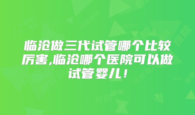 临沧做三代试管哪个比较厉害,临沧哪个医院可以做试管婴儿！
