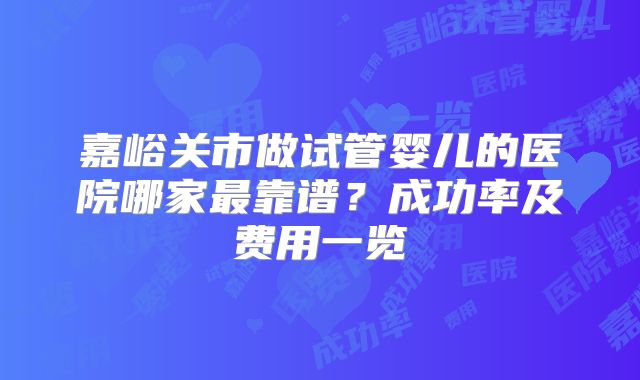 嘉峪关市做试管婴儿的医院哪家最靠谱？成功率及费用一览