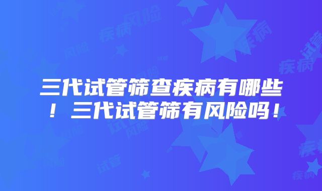 三代试管筛查疾病有哪些!三代试管筛有风险吗!