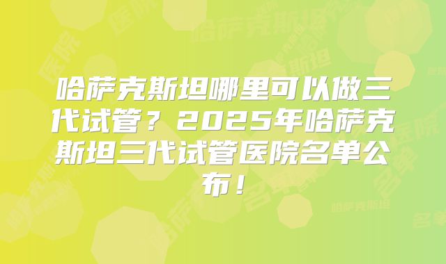 哈萨克斯坦哪里可以做三代试管？2025年哈萨克斯坦三代试管医院名单公布！