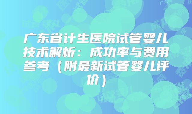 广东省计生医院试管婴儿技术解析：成功率与费用参考（附最新试管婴儿评价）