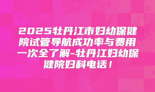 2025牡丹江市妇幼保健院试管导航成功率与费用一次全了解-牡丹江妇幼保健院妇科电话！
