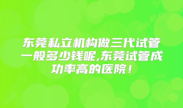 东莞私立机构做三代试管一般多少钱呢,东莞试管成功率高的医院！