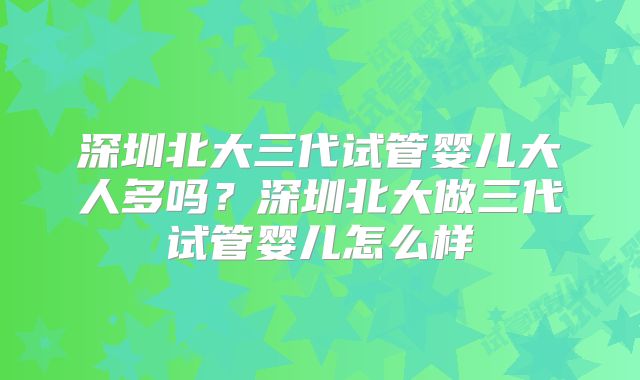 深圳北大三代试管婴儿大人多吗？深圳北大做三代试管婴儿怎么样