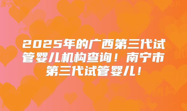 2025年的广西第三代试管婴儿机构查询!南宁市第三代试管婴儿!