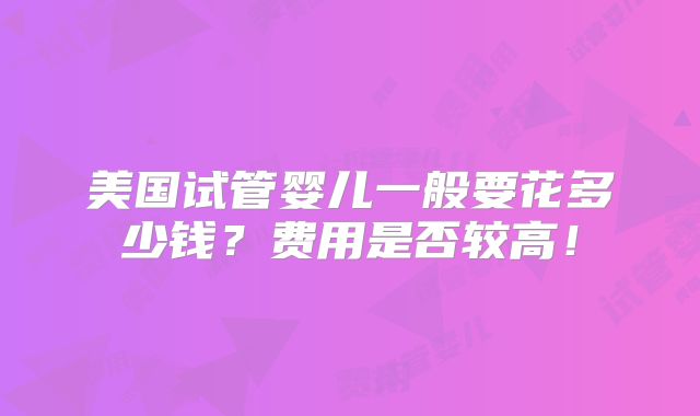 美国试管婴儿一般要花多少钱？费用是否较高！