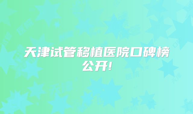 天津试管移植医院口碑榜公开!