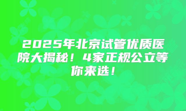 2025年北京试管优质医院大揭秘！4家正规公立等你来选！