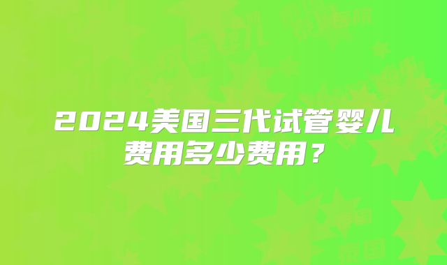 2024美国三代试管婴儿费用多少费用？