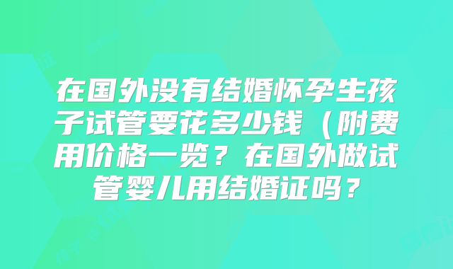 在国外没有结婚怀孕生孩子试管要花多少钱（附费用价格一览？在国外做试管婴儿用结婚证吗？