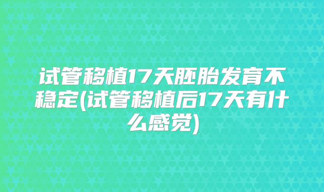 试管移植17天胚胎发育不稳定(试管移植后17天有什么感觉)