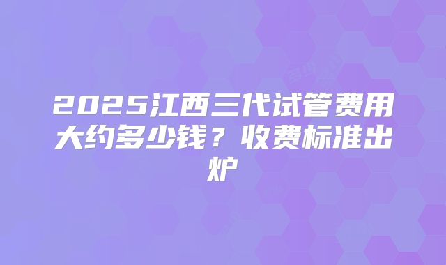 2025江西三代试管费用大约多少钱?收费标准出炉