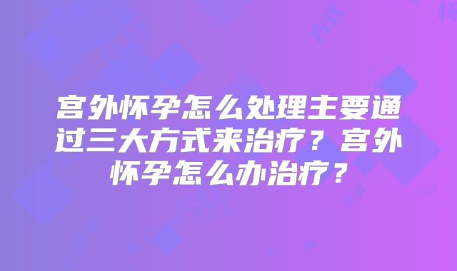 宫外怀孕怎么处理主要通过三大方式来治疗？宫外怀孕怎么办治疗？