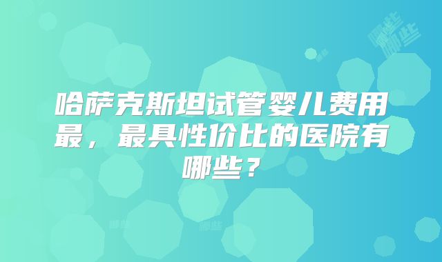 哈萨克斯坦试管婴儿费用最，最具性价比的医院有哪些？