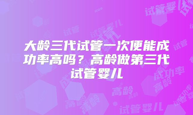 大龄三代试管一次便能成功率高吗？高龄做第三代试管婴儿