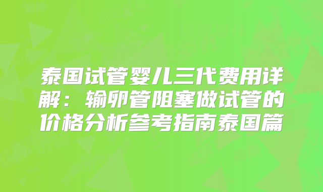 泰国试管婴儿三代费用详解:输卵管阻塞做试管的价格分析参考指南泰国篇
