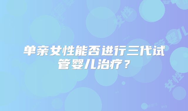 单亲女性能否进行三代试管婴儿治疗？