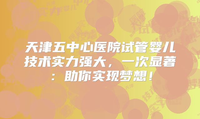 天津五中心医院试管婴儿技术实力强大，一次显著：助你实现梦想！
