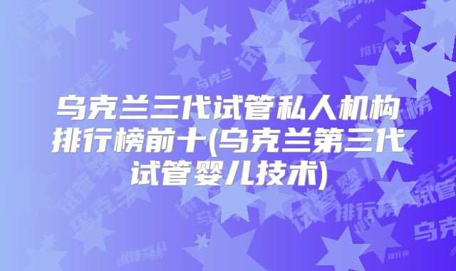 乌克兰三代试管私人机构排行榜前十(乌克兰第三代试管婴儿技术)