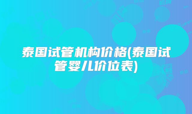 泰国试管机构价格(泰国试管婴儿价位表)