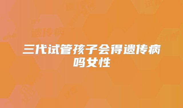 三代试管孩子会得遗传病吗女性