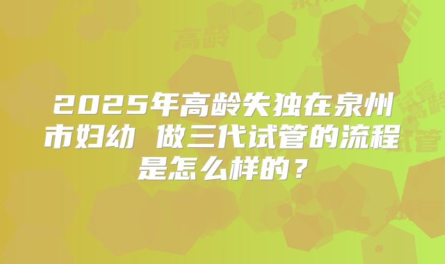 2025年高龄失独在泉州市妇幼 做三代试管的流程是怎么样的？
