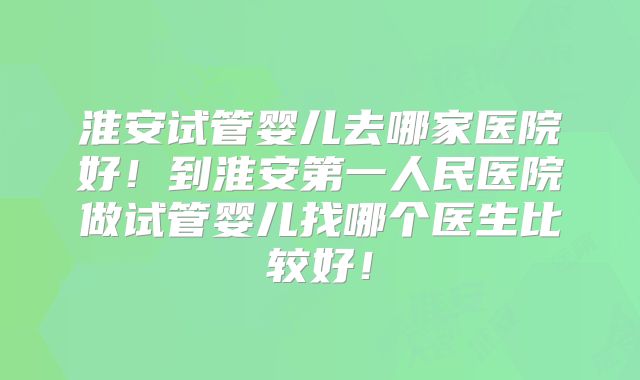 淮安试管婴儿去哪家医院好！到淮安第一人民医院做试管婴儿找哪个医生比较好！