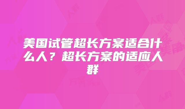 美国试管超长方案适合什么人？超长方案的适应人群