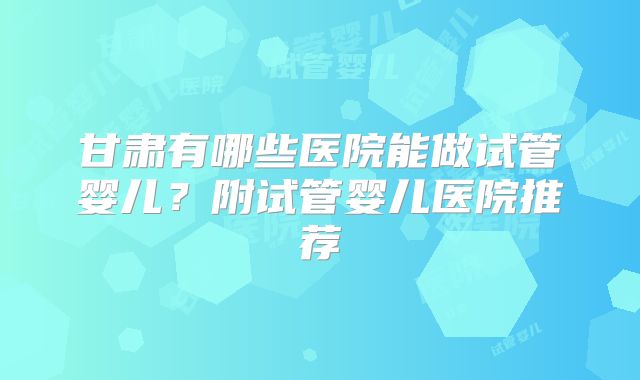 甘肃有哪些医院能做试管婴儿？附试管婴儿医院推荐