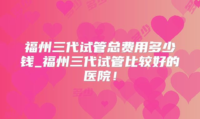 福州三代试管总费用多少钱_福州三代试管比较好的医院！