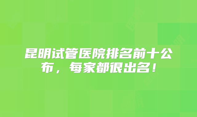 昆明试管医院排名前十公布，每家都很出名！