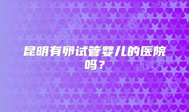 昆明有卵试管婴儿的医院吗？