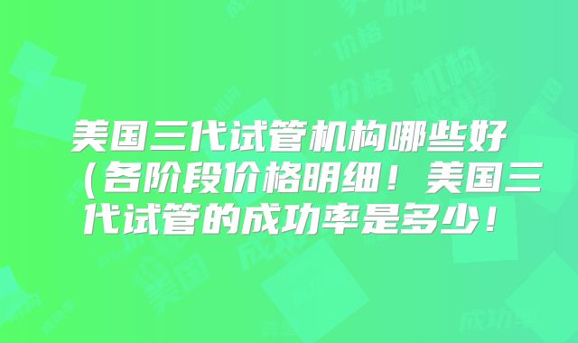 美国三代试管机构哪些好（各阶段价格明细！美国三代试管的成功率是多少！