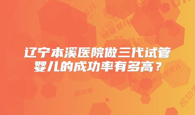 辽宁本溪医院做三代试管婴儿的成功率有多高？