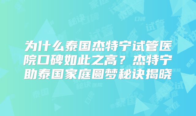 为什么泰国杰特宁试管医院口碑如此之高?杰特宁助泰国家庭圆梦秘诀揭晓