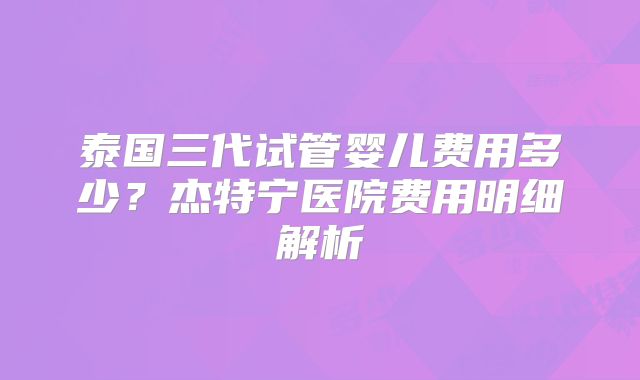 泰国三代试管婴儿费用多少？杰特宁医院费用明细解析