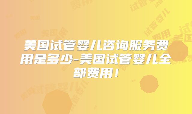 美国试管婴儿咨询服务费用是多少-美国试管婴儿全部费用！