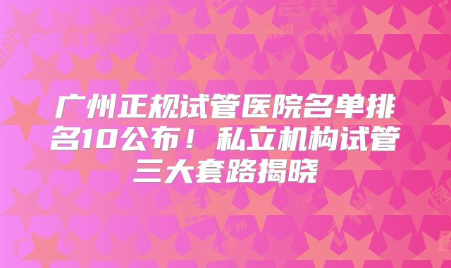 广州正规试管医院名单排名10公布!私立机构试管三大套路揭晓
