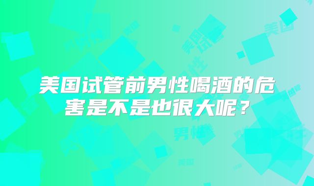 美国试管前男性喝酒的危害是不是也很大呢？