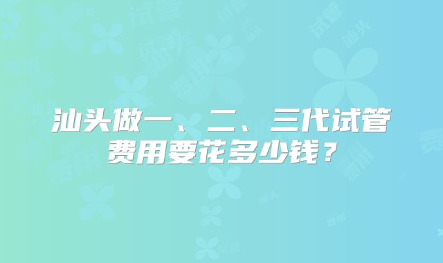 汕头做一、二、三代试管费用要花多少钱?