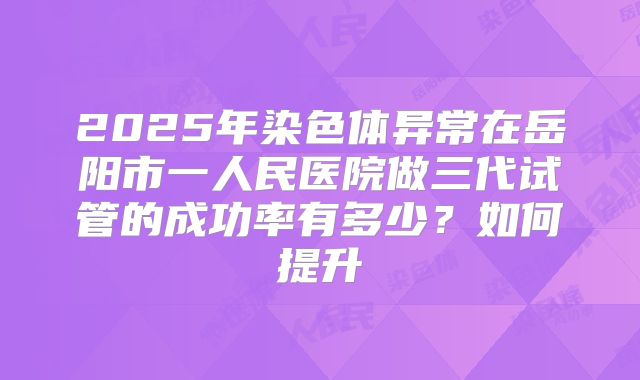 2025年染色体异常在岳阳市一人民医院做三代试管的成功率有多少？如何提升