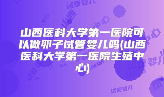 山西医科大学第一医院可以做卵子试管婴儿吗(山西医科大学第一医院生殖中心)