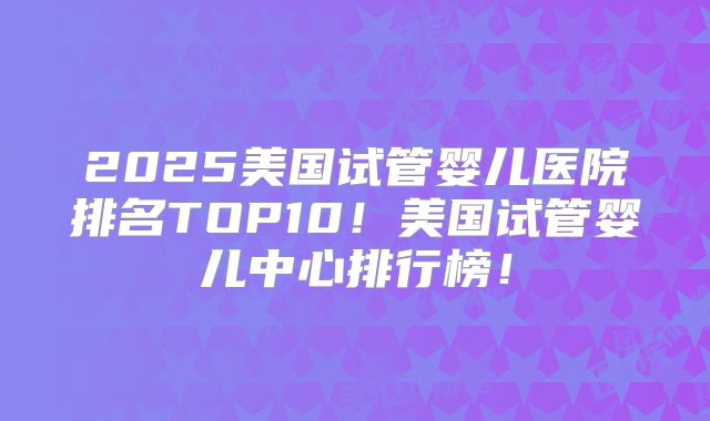 2025美国试管婴儿医院排名TOP10！美国试管婴儿中心排行榜！