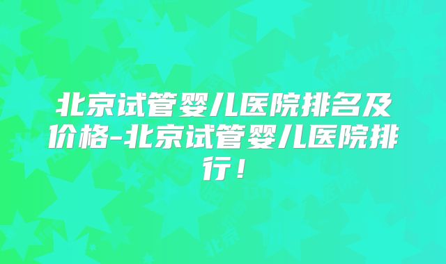 北京试管婴儿医院排名及价格-北京试管婴儿医院排行！
