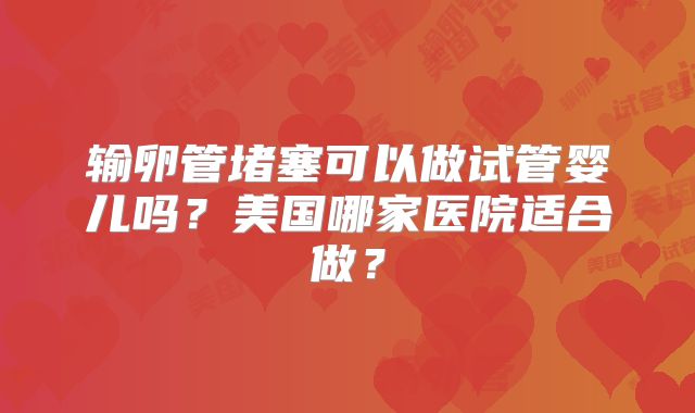 输卵管堵塞可以做试管婴儿吗？美国哪家医院适合做？