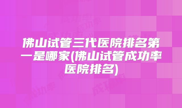 佛山试管三代医院排名第一是哪家(佛山试管成功率医院排名)